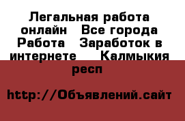 Легальная работа онлайн - Все города Работа » Заработок в интернете   . Калмыкия респ.